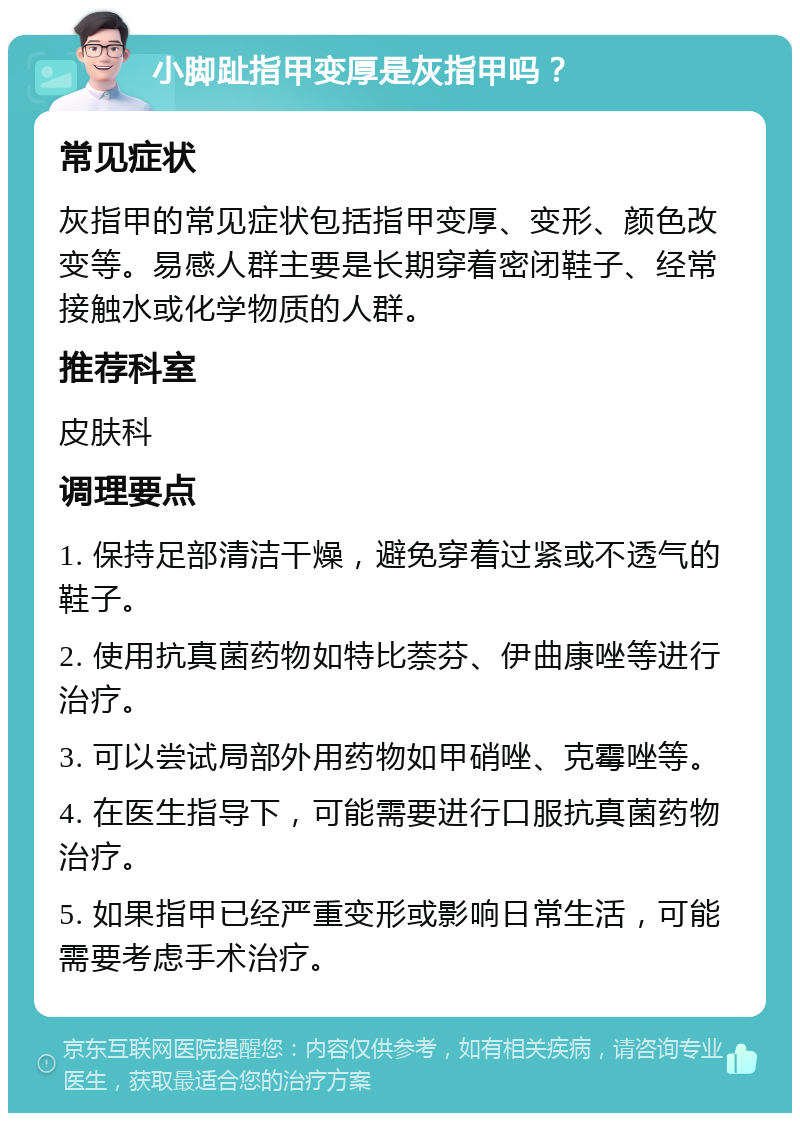 小脚趾指甲变厚是灰指甲吗？ 常见症状 灰指甲的常见症状包括指甲变厚、变形、颜色改变等。易感人群主要是长期穿着密闭鞋子、经常接触水或化学物质的人群。 推荐科室 皮肤科 调理要点 1. 保持足部清洁干燥，避免穿着过紧或不透气的鞋子。 2. 使用抗真菌药物如特比萘芬、伊曲康唑等进行治疗。 3. 可以尝试局部外用药物如甲硝唑、克霉唑等。 4. 在医生指导下，可能需要进行口服抗真菌药物治疗。 5. 如果指甲已经严重变形或影响日常生活，可能需要考虑手术治疗。