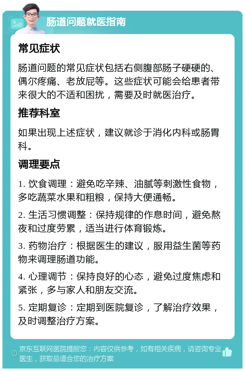 肠道问题就医指南 常见症状 肠道问题的常见症状包括右侧腹部肠子硬硬的、偶尔疼痛、老放屁等。这些症状可能会给患者带来很大的不适和困扰，需要及时就医治疗。 推荐科室 如果出现上述症状，建议就诊于消化内科或肠胃科。 调理要点 1. 饮食调理：避免吃辛辣、油腻等刺激性食物，多吃蔬菜水果和粗粮，保持大便通畅。 2. 生活习惯调整：保持规律的作息时间，避免熬夜和过度劳累，适当进行体育锻炼。 3. 药物治疗：根据医生的建议，服用益生菌等药物来调理肠道功能。 4. 心理调节：保持良好的心态，避免过度焦虑和紧张，多与家人和朋友交流。 5. 定期复诊：定期到医院复诊，了解治疗效果，及时调整治疗方案。