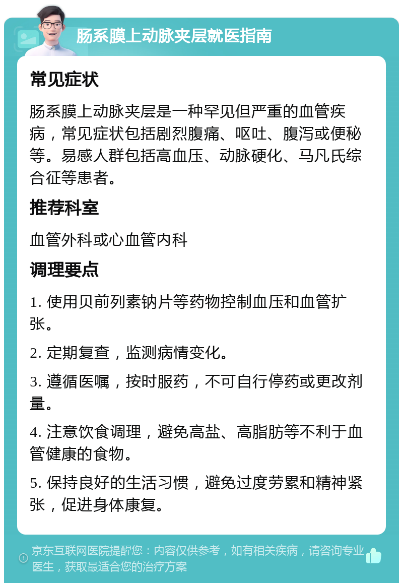 肠系膜上动脉夹层就医指南 常见症状 肠系膜上动脉夹层是一种罕见但严重的血管疾病，常见症状包括剧烈腹痛、呕吐、腹泻或便秘等。易感人群包括高血压、动脉硬化、马凡氏综合征等患者。 推荐科室 血管外科或心血管内科 调理要点 1. 使用贝前列素钠片等药物控制血压和血管扩张。 2. 定期复查，监测病情变化。 3. 遵循医嘱，按时服药，不可自行停药或更改剂量。 4. 注意饮食调理，避免高盐、高脂肪等不利于血管健康的食物。 5. 保持良好的生活习惯，避免过度劳累和精神紧张，促进身体康复。