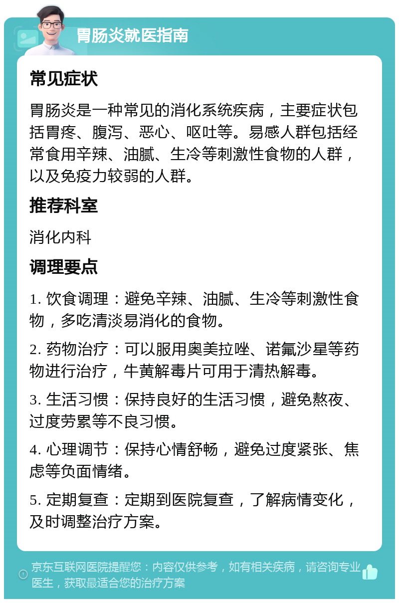 胃肠炎就医指南 常见症状 胃肠炎是一种常见的消化系统疾病，主要症状包括胃疼、腹泻、恶心、呕吐等。易感人群包括经常食用辛辣、油腻、生冷等刺激性食物的人群，以及免疫力较弱的人群。 推荐科室 消化内科 调理要点 1. 饮食调理：避免辛辣、油腻、生冷等刺激性食物，多吃清淡易消化的食物。 2. 药物治疗：可以服用奥美拉唑、诺氟沙星等药物进行治疗，牛黄解毒片可用于清热解毒。 3. 生活习惯：保持良好的生活习惯，避免熬夜、过度劳累等不良习惯。 4. 心理调节：保持心情舒畅，避免过度紧张、焦虑等负面情绪。 5. 定期复查：定期到医院复查，了解病情变化，及时调整治疗方案。