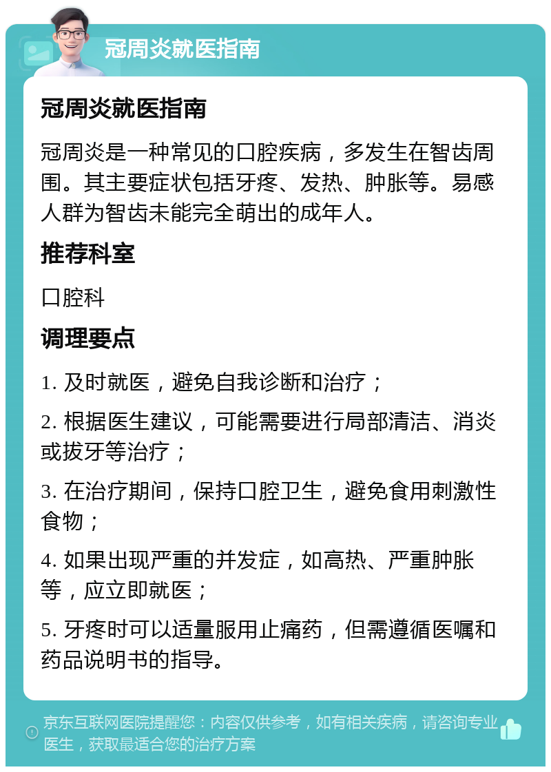 冠周炎就医指南 冠周炎就医指南 冠周炎是一种常见的口腔疾病，多发生在智齿周围。其主要症状包括牙疼、发热、肿胀等。易感人群为智齿未能完全萌出的成年人。 推荐科室 口腔科 调理要点 1. 及时就医，避免自我诊断和治疗； 2. 根据医生建议，可能需要进行局部清洁、消炎或拔牙等治疗； 3. 在治疗期间，保持口腔卫生，避免食用刺激性食物； 4. 如果出现严重的并发症，如高热、严重肿胀等，应立即就医； 5. 牙疼时可以适量服用止痛药，但需遵循医嘱和药品说明书的指导。