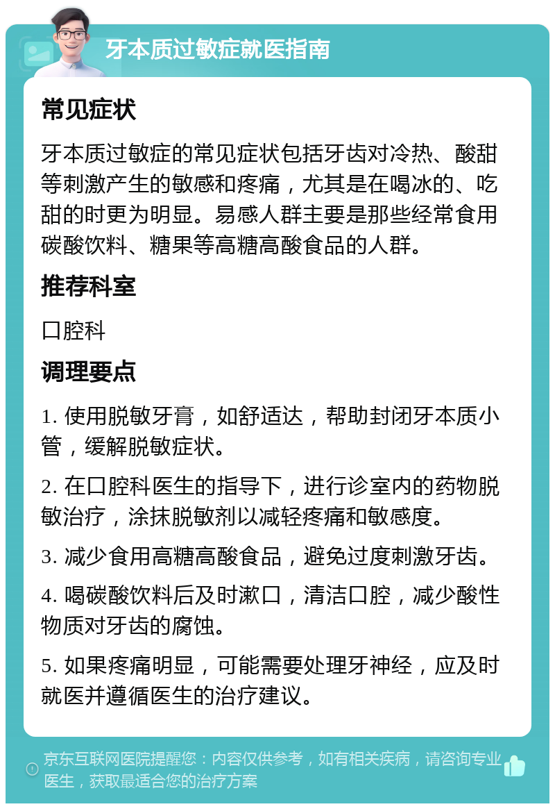 牙本质过敏症就医指南 常见症状 牙本质过敏症的常见症状包括牙齿对冷热、酸甜等刺激产生的敏感和疼痛，尤其是在喝冰的、吃甜的时更为明显。易感人群主要是那些经常食用碳酸饮料、糖果等高糖高酸食品的人群。 推荐科室 口腔科 调理要点 1. 使用脱敏牙膏，如舒适达，帮助封闭牙本质小管，缓解脱敏症状。 2. 在口腔科医生的指导下，进行诊室内的药物脱敏治疗，涂抹脱敏剂以减轻疼痛和敏感度。 3. 减少食用高糖高酸食品，避免过度刺激牙齿。 4. 喝碳酸饮料后及时漱口，清洁口腔，减少酸性物质对牙齿的腐蚀。 5. 如果疼痛明显，可能需要处理牙神经，应及时就医并遵循医生的治疗建议。