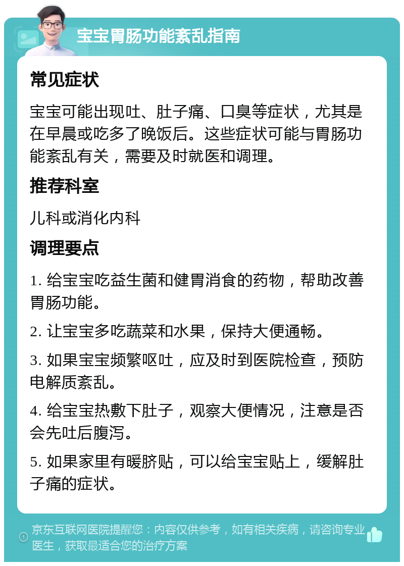 宝宝胃肠功能紊乱指南 常见症状 宝宝可能出现吐、肚子痛、口臭等症状，尤其是在早晨或吃多了晚饭后。这些症状可能与胃肠功能紊乱有关，需要及时就医和调理。 推荐科室 儿科或消化内科 调理要点 1. 给宝宝吃益生菌和健胃消食的药物，帮助改善胃肠功能。 2. 让宝宝多吃蔬菜和水果，保持大便通畅。 3. 如果宝宝频繁呕吐，应及时到医院检查，预防电解质紊乱。 4. 给宝宝热敷下肚子，观察大便情况，注意是否会先吐后腹泻。 5. 如果家里有暖脐贴，可以给宝宝贴上，缓解肚子痛的症状。