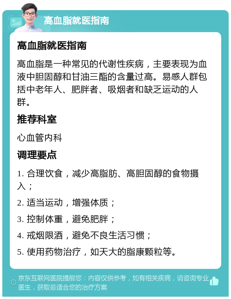 高血脂就医指南 高血脂就医指南 高血脂是一种常见的代谢性疾病，主要表现为血液中胆固醇和甘油三酯的含量过高。易感人群包括中老年人、肥胖者、吸烟者和缺乏运动的人群。 推荐科室 心血管内科 调理要点 1. 合理饮食，减少高脂肪、高胆固醇的食物摄入； 2. 适当运动，增强体质； 3. 控制体重，避免肥胖； 4. 戒烟限酒，避免不良生活习惯； 5. 使用药物治疗，如天大的脂康颗粒等。