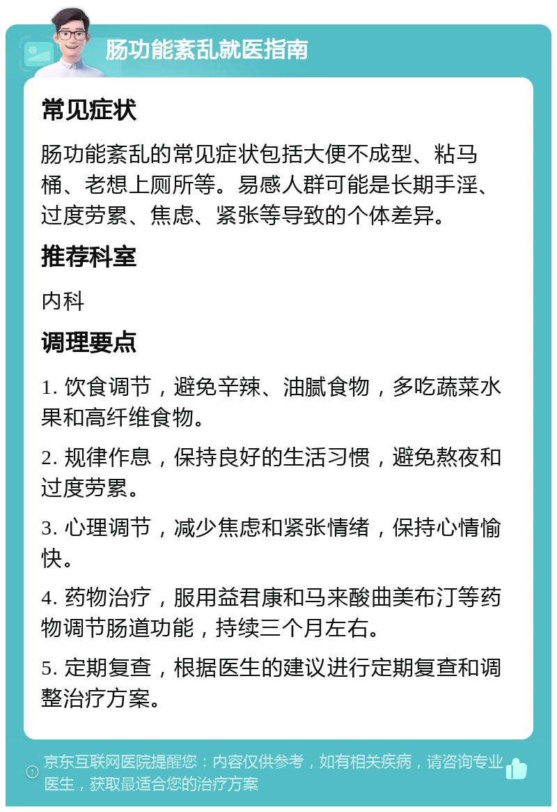 肠功能紊乱就医指南 常见症状 肠功能紊乱的常见症状包括大便不成型、粘马桶、老想上厕所等。易感人群可能是长期手淫、过度劳累、焦虑、紧张等导致的个体差异。 推荐科室 内科 调理要点 1. 饮食调节，避免辛辣、油腻食物，多吃蔬菜水果和高纤维食物。 2. 规律作息，保持良好的生活习惯，避免熬夜和过度劳累。 3. 心理调节，减少焦虑和紧张情绪，保持心情愉快。 4. 药物治疗，服用益君康和马来酸曲美布汀等药物调节肠道功能，持续三个月左右。 5. 定期复查，根据医生的建议进行定期复查和调整治疗方案。