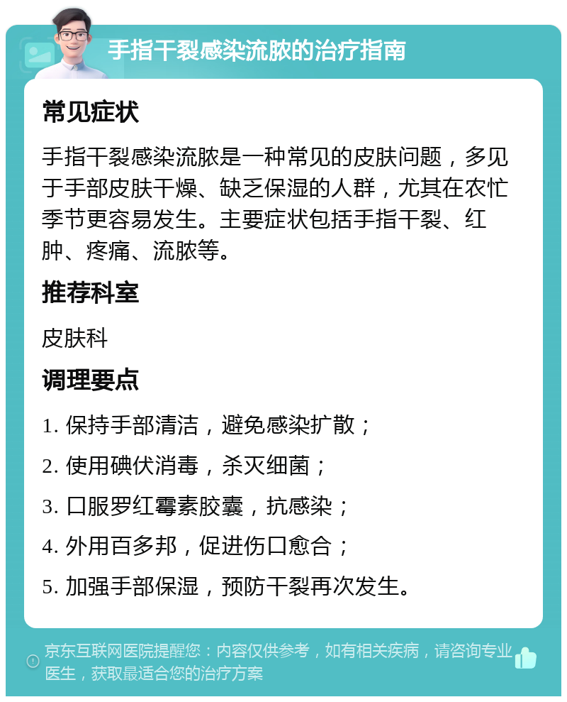 手指干裂感染流脓的治疗指南 常见症状 手指干裂感染流脓是一种常见的皮肤问题，多见于手部皮肤干燥、缺乏保湿的人群，尤其在农忙季节更容易发生。主要症状包括手指干裂、红肿、疼痛、流脓等。 推荐科室 皮肤科 调理要点 1. 保持手部清洁，避免感染扩散； 2. 使用碘伏消毒，杀灭细菌； 3. 口服罗红霉素胶囊，抗感染； 4. 外用百多邦，促进伤口愈合； 5. 加强手部保湿，预防干裂再次发生。