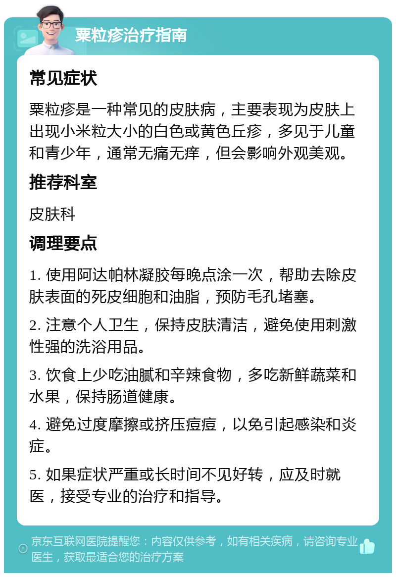 粟粒疹治疗指南 常见症状 粟粒疹是一种常见的皮肤病，主要表现为皮肤上出现小米粒大小的白色或黄色丘疹，多见于儿童和青少年，通常无痛无痒，但会影响外观美观。 推荐科室 皮肤科 调理要点 1. 使用阿达帕林凝胶每晚点涂一次，帮助去除皮肤表面的死皮细胞和油脂，预防毛孔堵塞。 2. 注意个人卫生，保持皮肤清洁，避免使用刺激性强的洗浴用品。 3. 饮食上少吃油腻和辛辣食物，多吃新鲜蔬菜和水果，保持肠道健康。 4. 避免过度摩擦或挤压痘痘，以免引起感染和炎症。 5. 如果症状严重或长时间不见好转，应及时就医，接受专业的治疗和指导。