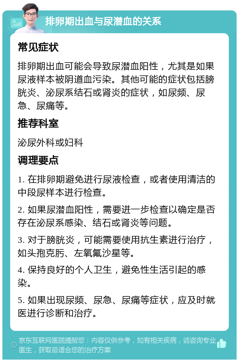 排卵期出血与尿潜血的关系 常见症状 排卵期出血可能会导致尿潜血阳性，尤其是如果尿液样本被阴道血污染。其他可能的症状包括膀胱炎、泌尿系结石或肾炎的症状，如尿频、尿急、尿痛等。 推荐科室 泌尿外科或妇科 调理要点 1. 在排卵期避免进行尿液检查，或者使用清洁的中段尿样本进行检查。 2. 如果尿潜血阳性，需要进一步检查以确定是否存在泌尿系感染、结石或肾炎等问题。 3. 对于膀胱炎，可能需要使用抗生素进行治疗，如头孢克肟、左氧氟沙星等。 4. 保持良好的个人卫生，避免性生活引起的感染。 5. 如果出现尿频、尿急、尿痛等症状，应及时就医进行诊断和治疗。