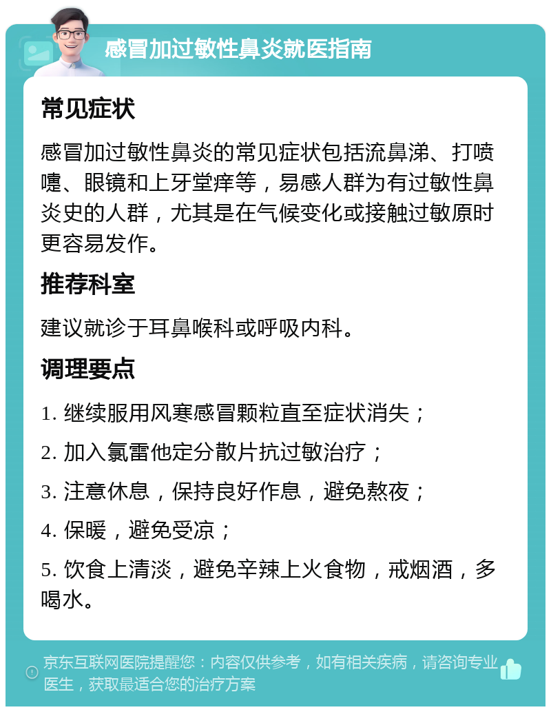 感冒加过敏性鼻炎就医指南 常见症状 感冒加过敏性鼻炎的常见症状包括流鼻涕、打喷嚏、眼镜和上牙堂痒等，易感人群为有过敏性鼻炎史的人群，尤其是在气候变化或接触过敏原时更容易发作。 推荐科室 建议就诊于耳鼻喉科或呼吸内科。 调理要点 1. 继续服用风寒感冒颗粒直至症状消失； 2. 加入氯雷他定分散片抗过敏治疗； 3. 注意休息，保持良好作息，避免熬夜； 4. 保暖，避免受凉； 5. 饮食上清淡，避免辛辣上火食物，戒烟酒，多喝水。