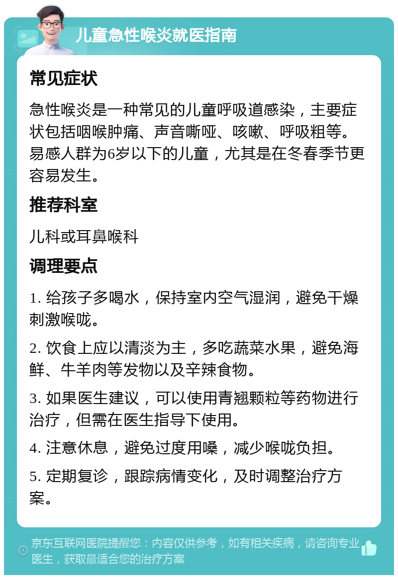 儿童急性喉炎就医指南 常见症状 急性喉炎是一种常见的儿童呼吸道感染，主要症状包括咽喉肿痛、声音嘶哑、咳嗽、呼吸粗等。易感人群为6岁以下的儿童，尤其是在冬春季节更容易发生。 推荐科室 儿科或耳鼻喉科 调理要点 1. 给孩子多喝水，保持室内空气湿润，避免干燥刺激喉咙。 2. 饮食上应以清淡为主，多吃蔬菜水果，避免海鲜、牛羊肉等发物以及辛辣食物。 3. 如果医生建议，可以使用青翘颗粒等药物进行治疗，但需在医生指导下使用。 4. 注意休息，避免过度用嗓，减少喉咙负担。 5. 定期复诊，跟踪病情变化，及时调整治疗方案。