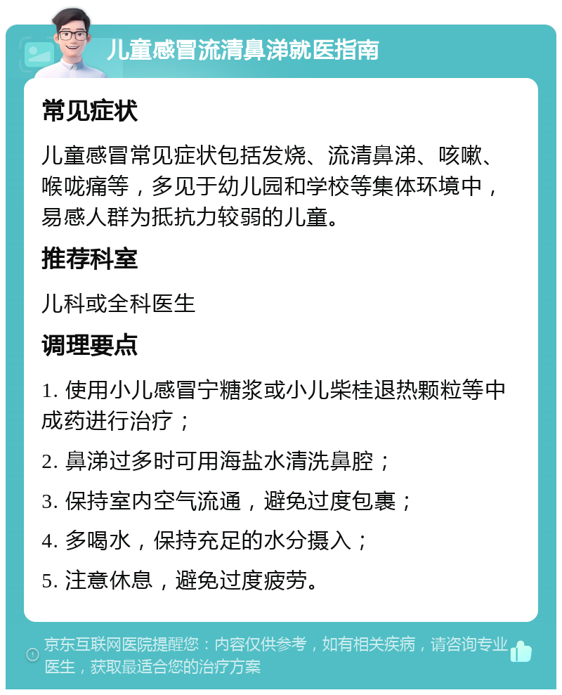 儿童感冒流清鼻涕就医指南 常见症状 儿童感冒常见症状包括发烧、流清鼻涕、咳嗽、喉咙痛等，多见于幼儿园和学校等集体环境中，易感人群为抵抗力较弱的儿童。 推荐科室 儿科或全科医生 调理要点 1. 使用小儿感冒宁糖浆或小儿柴桂退热颗粒等中成药进行治疗； 2. 鼻涕过多时可用海盐水清洗鼻腔； 3. 保持室内空气流通，避免过度包裹； 4. 多喝水，保持充足的水分摄入； 5. 注意休息，避免过度疲劳。