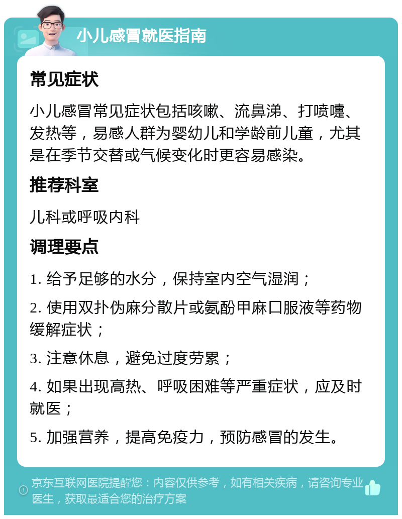 小儿感冒就医指南 常见症状 小儿感冒常见症状包括咳嗽、流鼻涕、打喷嚏、发热等，易感人群为婴幼儿和学龄前儿童，尤其是在季节交替或气候变化时更容易感染。 推荐科室 儿科或呼吸内科 调理要点 1. 给予足够的水分，保持室内空气湿润； 2. 使用双扑伪麻分散片或氨酚甲麻口服液等药物缓解症状； 3. 注意休息，避免过度劳累； 4. 如果出现高热、呼吸困难等严重症状，应及时就医； 5. 加强营养，提高免疫力，预防感冒的发生。