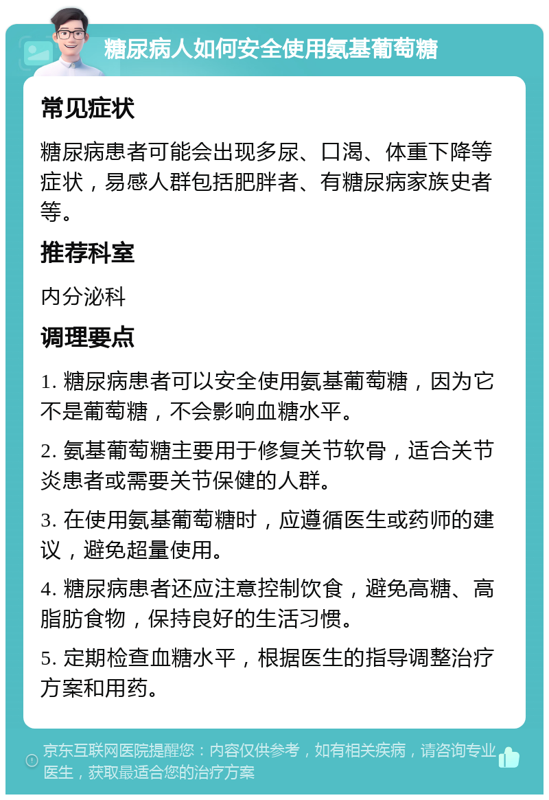 糖尿病人如何安全使用氨基葡萄糖 常见症状 糖尿病患者可能会出现多尿、口渴、体重下降等症状，易感人群包括肥胖者、有糖尿病家族史者等。 推荐科室 内分泌科 调理要点 1. 糖尿病患者可以安全使用氨基葡萄糖，因为它不是葡萄糖，不会影响血糖水平。 2. 氨基葡萄糖主要用于修复关节软骨，适合关节炎患者或需要关节保健的人群。 3. 在使用氨基葡萄糖时，应遵循医生或药师的建议，避免超量使用。 4. 糖尿病患者还应注意控制饮食，避免高糖、高脂肪食物，保持良好的生活习惯。 5. 定期检查血糖水平，根据医生的指导调整治疗方案和用药。