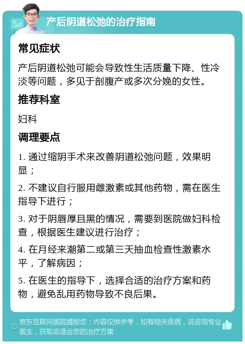 产后阴道松弛的治疗指南 常见症状 产后阴道松弛可能会导致性生活质量下降、性冷淡等问题，多见于剖腹产或多次分娩的女性。 推荐科室 妇科 调理要点 1. 通过缩阴手术来改善阴道松弛问题，效果明显； 2. 不建议自行服用雌激素或其他药物，需在医生指导下进行； 3. 对于阴唇厚且黑的情况，需要到医院做妇科检查，根据医生建议进行治疗； 4. 在月经来潮第二或第三天抽血检查性激素水平，了解病因； 5. 在医生的指导下，选择合适的治疗方案和药物，避免乱用药物导致不良后果。