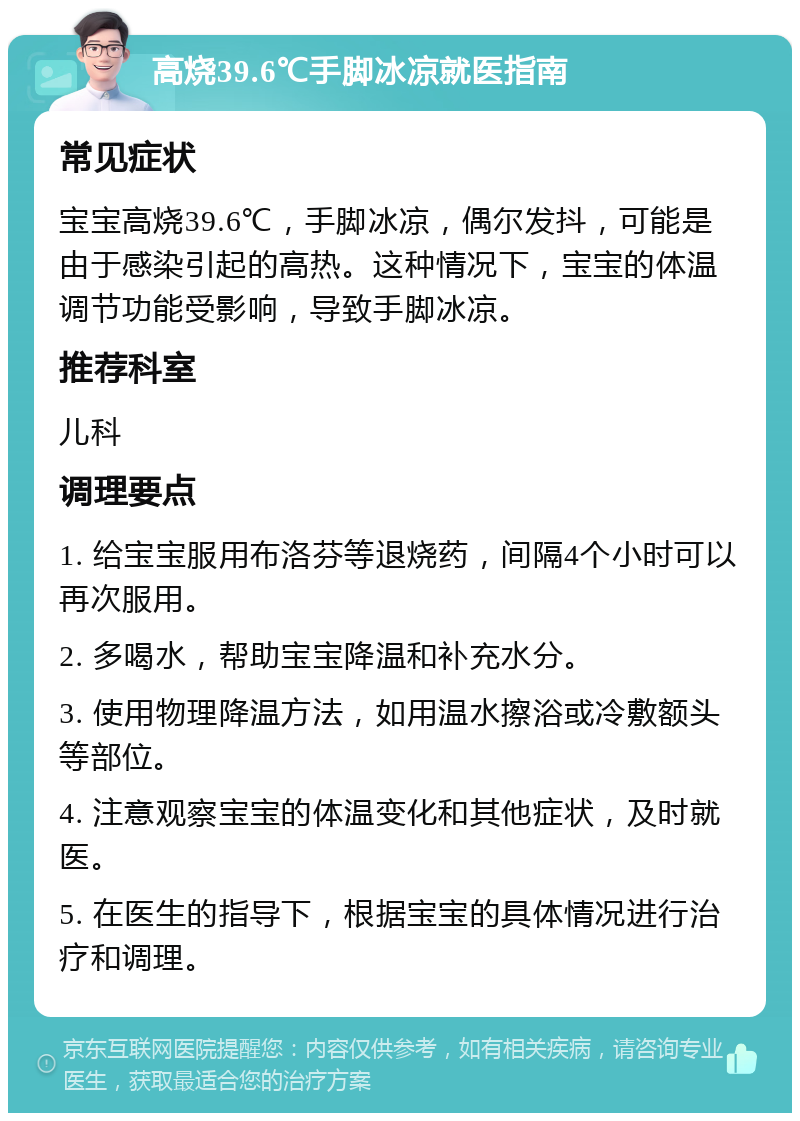 高烧39.6℃手脚冰凉就医指南 常见症状 宝宝高烧39.6℃，手脚冰凉，偶尔发抖，可能是由于感染引起的高热。这种情况下，宝宝的体温调节功能受影响，导致手脚冰凉。 推荐科室 儿科 调理要点 1. 给宝宝服用布洛芬等退烧药，间隔4个小时可以再次服用。 2. 多喝水，帮助宝宝降温和补充水分。 3. 使用物理降温方法，如用温水擦浴或冷敷额头等部位。 4. 注意观察宝宝的体温变化和其他症状，及时就医。 5. 在医生的指导下，根据宝宝的具体情况进行治疗和调理。