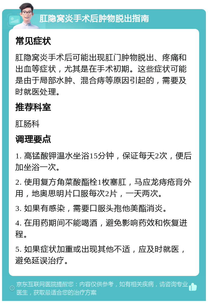 肛隐窝炎手术后肿物脱出指南 常见症状 肛隐窝炎手术后可能出现肛门肿物脱出、疼痛和出血等症状，尤其是在手术初期。这些症状可能是由于局部水肿、混合痔等原因引起的，需要及时就医处理。 推荐科室 肛肠科 调理要点 1. 高锰酸钾温水坐浴15分钟，保证每天2次，便后加坐浴一次。 2. 使用复方角菜酸酯栓1枚塞肛，马应龙痔疮膏外用，地奥思明片口服每次2片，一天两次。 3. 如果有感染，需要口服头孢他美酯消炎。 4. 在用药期间不能喝酒，避免影响药效和恢复进程。 5. 如果症状加重或出现其他不适，应及时就医，避免延误治疗。