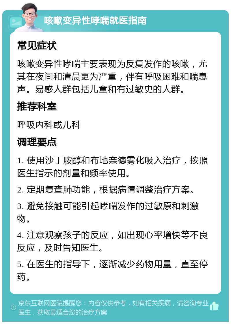 咳嗽变异性哮喘就医指南 常见症状 咳嗽变异性哮喘主要表现为反复发作的咳嗽，尤其在夜间和清晨更为严重，伴有呼吸困难和喘息声。易感人群包括儿童和有过敏史的人群。 推荐科室 呼吸内科或儿科 调理要点 1. 使用沙丁胺醇和布地奈德雾化吸入治疗，按照医生指示的剂量和频率使用。 2. 定期复查肺功能，根据病情调整治疗方案。 3. 避免接触可能引起哮喘发作的过敏原和刺激物。 4. 注意观察孩子的反应，如出现心率增快等不良反应，及时告知医生。 5. 在医生的指导下，逐渐减少药物用量，直至停药。