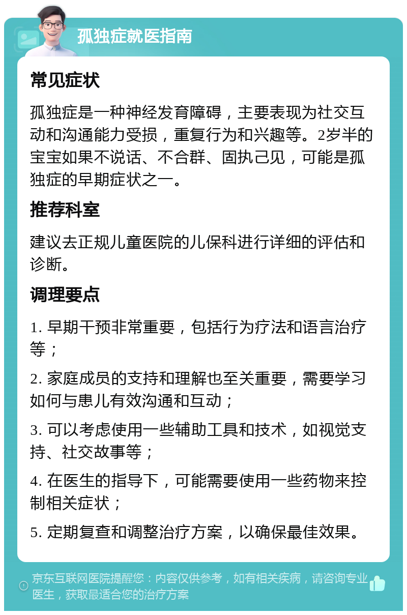 孤独症就医指南 常见症状 孤独症是一种神经发育障碍，主要表现为社交互动和沟通能力受损，重复行为和兴趣等。2岁半的宝宝如果不说话、不合群、固执己见，可能是孤独症的早期症状之一。 推荐科室 建议去正规儿童医院的儿保科进行详细的评估和诊断。 调理要点 1. 早期干预非常重要，包括行为疗法和语言治疗等； 2. 家庭成员的支持和理解也至关重要，需要学习如何与患儿有效沟通和互动； 3. 可以考虑使用一些辅助工具和技术，如视觉支持、社交故事等； 4. 在医生的指导下，可能需要使用一些药物来控制相关症状； 5. 定期复查和调整治疗方案，以确保最佳效果。