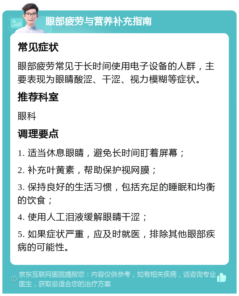 眼部疲劳与营养补充指南 常见症状 眼部疲劳常见于长时间使用电子设备的人群，主要表现为眼睛酸涩、干涩、视力模糊等症状。 推荐科室 眼科 调理要点 1. 适当休息眼睛，避免长时间盯着屏幕； 2. 补充叶黄素，帮助保护视网膜； 3. 保持良好的生活习惯，包括充足的睡眠和均衡的饮食； 4. 使用人工泪液缓解眼睛干涩； 5. 如果症状严重，应及时就医，排除其他眼部疾病的可能性。