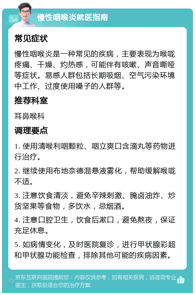 慢性咽喉炎就医指南 常见症状 慢性咽喉炎是一种常见的疾病，主要表现为喉咙疼痛、干燥、灼热感，可能伴有咳嗽、声音嘶哑等症状。易感人群包括长期吸烟、空气污染环境中工作、过度使用嗓子的人群等。 推荐科室 耳鼻喉科 调理要点 1. 使用清喉利咽颗粒、咽立爽口含滴丸等药物进行治疗。 2. 继续使用布地奈德混悬液雾化，帮助缓解喉咙不适。 3. 注意饮食清淡，避免辛辣刺激、腌卤油炸、炒货坚果等食物，多饮水，忌烟酒。 4. 注意口腔卫生，饮食后漱口，避免熬夜，保证充足休息。 5. 如病情变化，及时医院复诊，进行甲状腺彩超和甲状腺功能检查，排除其他可能的疾病因素。