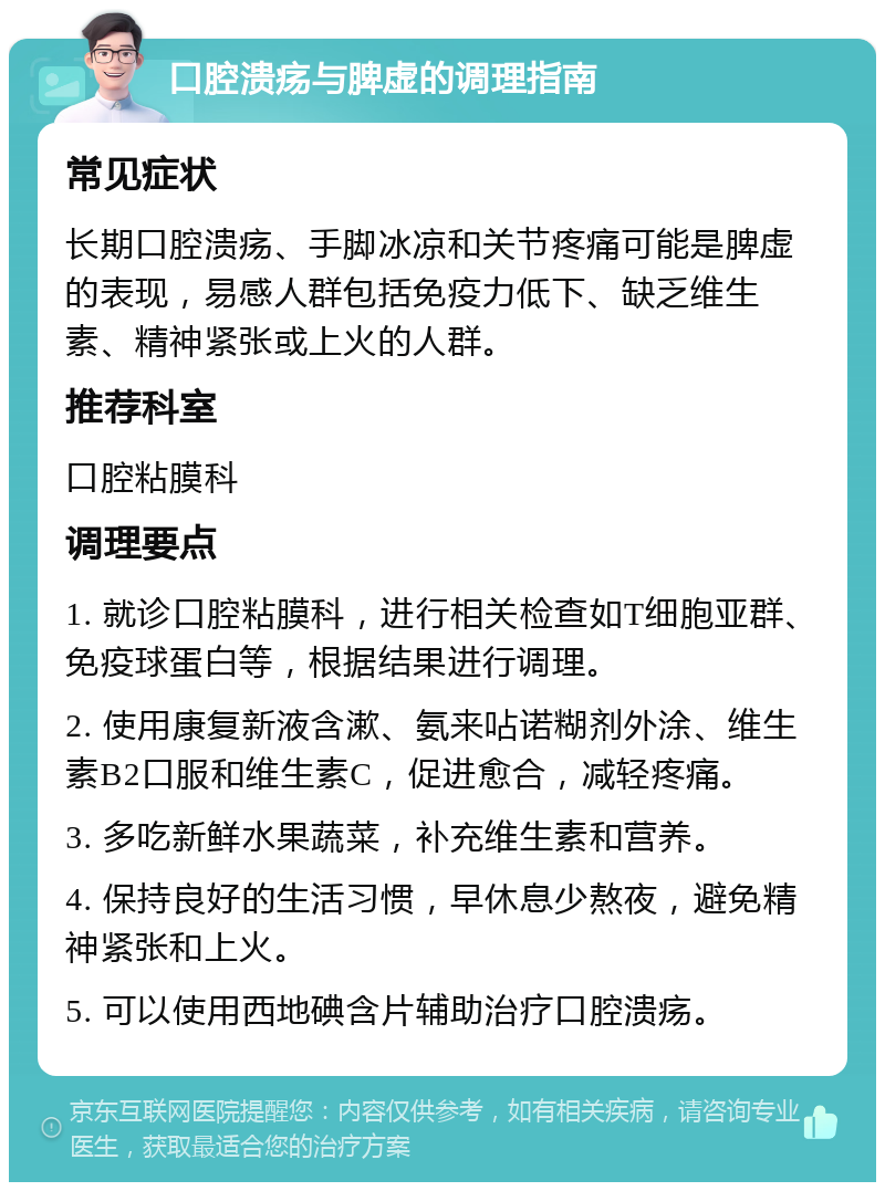 口腔溃疡与脾虚的调理指南 常见症状 长期口腔溃疡、手脚冰凉和关节疼痛可能是脾虚的表现，易感人群包括免疫力低下、缺乏维生素、精神紧张或上火的人群。 推荐科室 口腔粘膜科 调理要点 1. 就诊口腔粘膜科，进行相关检查如T细胞亚群、免疫球蛋白等，根据结果进行调理。 2. 使用康复新液含漱、氨来呫诺糊剂外涂、维生素B2口服和维生素C，促进愈合，减轻疼痛。 3. 多吃新鲜水果蔬菜，补充维生素和营养。 4. 保持良好的生活习惯，早休息少熬夜，避免精神紧张和上火。 5. 可以使用西地碘含片辅助治疗口腔溃疡。