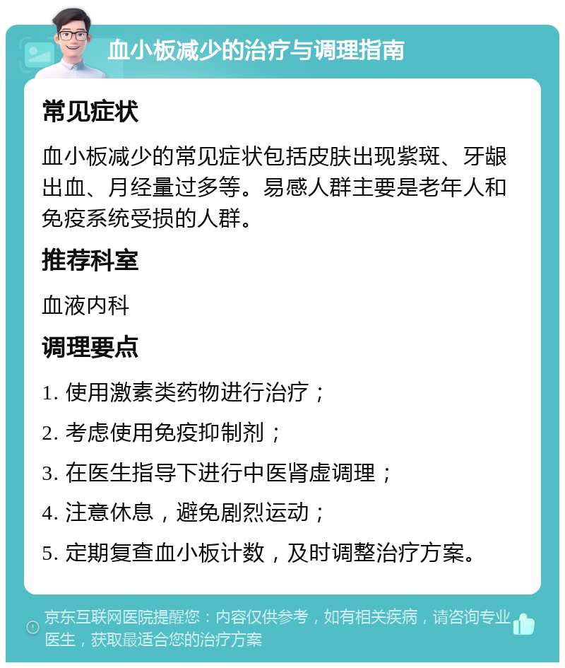 血小板减少的治疗与调理指南 常见症状 血小板减少的常见症状包括皮肤出现紫斑、牙龈出血、月经量过多等。易感人群主要是老年人和免疫系统受损的人群。 推荐科室 血液内科 调理要点 1. 使用激素类药物进行治疗； 2. 考虑使用免疫抑制剂； 3. 在医生指导下进行中医肾虚调理； 4. 注意休息，避免剧烈运动； 5. 定期复查血小板计数，及时调整治疗方案。