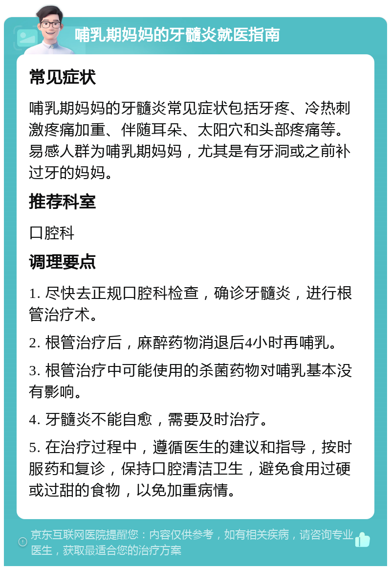 哺乳期妈妈的牙髓炎就医指南 常见症状 哺乳期妈妈的牙髓炎常见症状包括牙疼、冷热刺激疼痛加重、伴随耳朵、太阳穴和头部疼痛等。易感人群为哺乳期妈妈，尤其是有牙洞或之前补过牙的妈妈。 推荐科室 口腔科 调理要点 1. 尽快去正规口腔科检查，确诊牙髓炎，进行根管治疗术。 2. 根管治疗后，麻醉药物消退后4小时再哺乳。 3. 根管治疗中可能使用的杀菌药物对哺乳基本没有影响。 4. 牙髓炎不能自愈，需要及时治疗。 5. 在治疗过程中，遵循医生的建议和指导，按时服药和复诊，保持口腔清洁卫生，避免食用过硬或过甜的食物，以免加重病情。