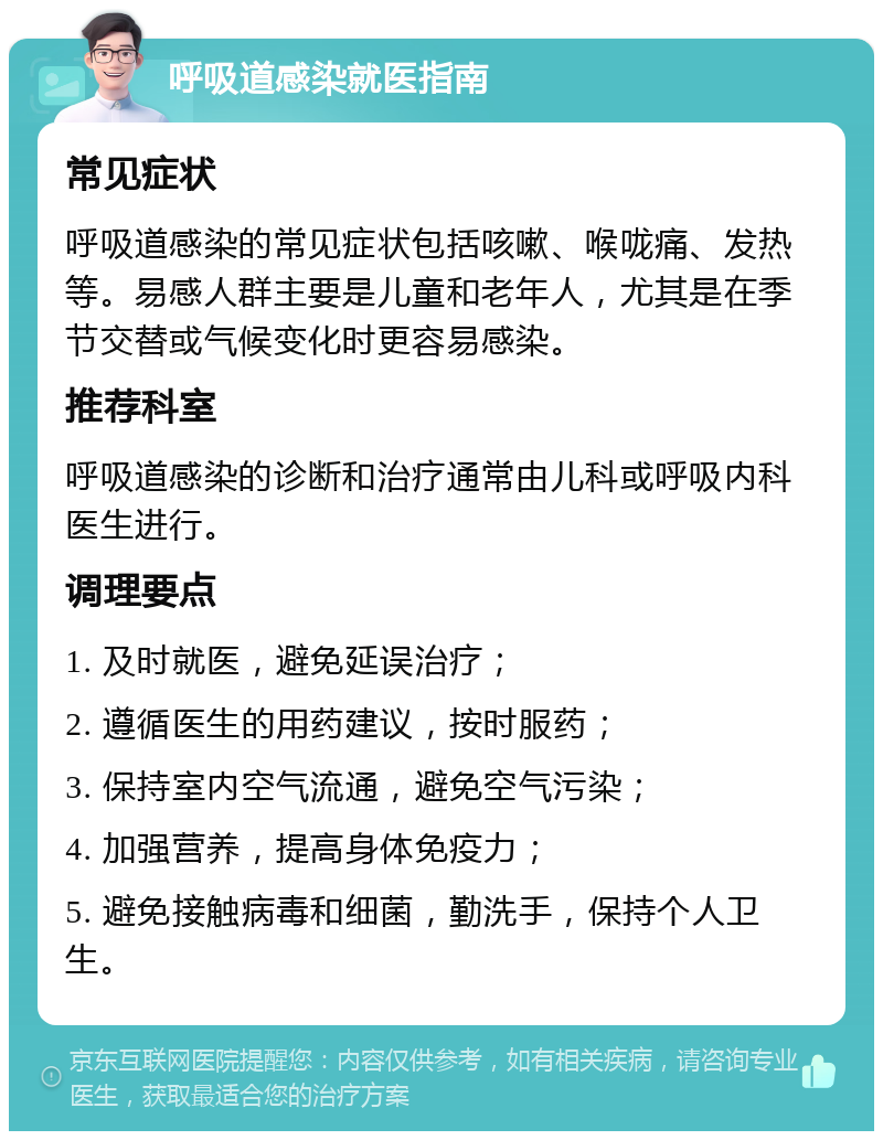 呼吸道感染就医指南 常见症状 呼吸道感染的常见症状包括咳嗽、喉咙痛、发热等。易感人群主要是儿童和老年人，尤其是在季节交替或气候变化时更容易感染。 推荐科室 呼吸道感染的诊断和治疗通常由儿科或呼吸内科医生进行。 调理要点 1. 及时就医，避免延误治疗； 2. 遵循医生的用药建议，按时服药； 3. 保持室内空气流通，避免空气污染； 4. 加强营养，提高身体免疫力； 5. 避免接触病毒和细菌，勤洗手，保持个人卫生。