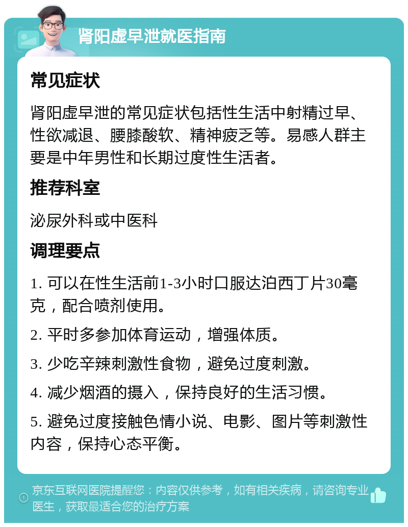 肾阳虚早泄就医指南 常见症状 肾阳虚早泄的常见症状包括性生活中射精过早、性欲减退、腰膝酸软、精神疲乏等。易感人群主要是中年男性和长期过度性生活者。 推荐科室 泌尿外科或中医科 调理要点 1. 可以在性生活前1-3小时口服达泊西丁片30毫克，配合喷剂使用。 2. 平时多参加体育运动，增强体质。 3. 少吃辛辣刺激性食物，避免过度刺激。 4. 减少烟酒的摄入，保持良好的生活习惯。 5. 避免过度接触色情小说、电影、图片等刺激性内容，保持心态平衡。