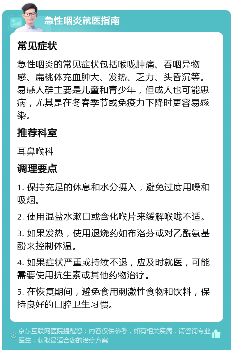 急性咽炎就医指南 常见症状 急性咽炎的常见症状包括喉咙肿痛、吞咽异物感、扁桃体充血肿大、发热、乏力、头昏沉等。易感人群主要是儿童和青少年，但成人也可能患病，尤其是在冬春季节或免疫力下降时更容易感染。 推荐科室 耳鼻喉科 调理要点 1. 保持充足的休息和水分摄入，避免过度用嗓和吸烟。 2. 使用温盐水漱口或含化喉片来缓解喉咙不适。 3. 如果发热，使用退烧药如布洛芬或对乙酰氨基酚来控制体温。 4. 如果症状严重或持续不退，应及时就医，可能需要使用抗生素或其他药物治疗。 5. 在恢复期间，避免食用刺激性食物和饮料，保持良好的口腔卫生习惯。