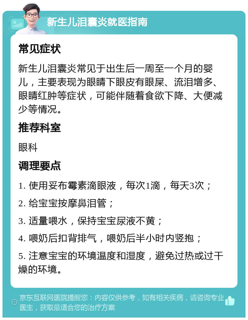 新生儿泪囊炎就医指南 常见症状 新生儿泪囊炎常见于出生后一周至一个月的婴儿，主要表现为眼睛下眼皮有眼屎、流泪增多、眼睛红肿等症状，可能伴随着食欲下降、大便减少等情况。 推荐科室 眼科 调理要点 1. 使用妥布霉素滴眼液，每次1滴，每天3次； 2. 给宝宝按摩鼻泪管； 3. 适量喂水，保持宝宝尿液不黄； 4. 喂奶后扣背排气，喂奶后半小时内竖抱； 5. 注意宝宝的环境温度和湿度，避免过热或过干燥的环境。