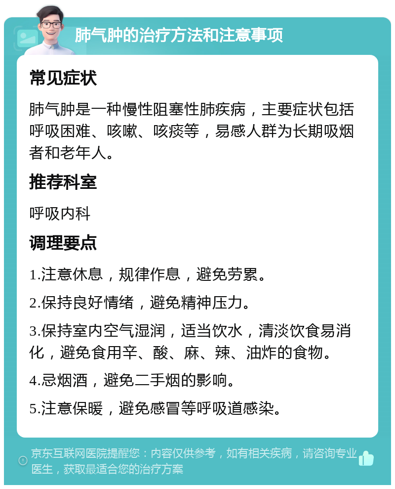 肺气肿的治疗方法和注意事项 常见症状 肺气肿是一种慢性阻塞性肺疾病，主要症状包括呼吸困难、咳嗽、咳痰等，易感人群为长期吸烟者和老年人。 推荐科室 呼吸内科 调理要点 1.注意休息，规律作息，避免劳累。 2.保持良好情绪，避免精神压力。 3.保持室内空气湿润，适当饮水，清淡饮食易消化，避免食用辛、酸、麻、辣、油炸的食物。 4.忌烟酒，避免二手烟的影响。 5.注意保暖，避免感冒等呼吸道感染。