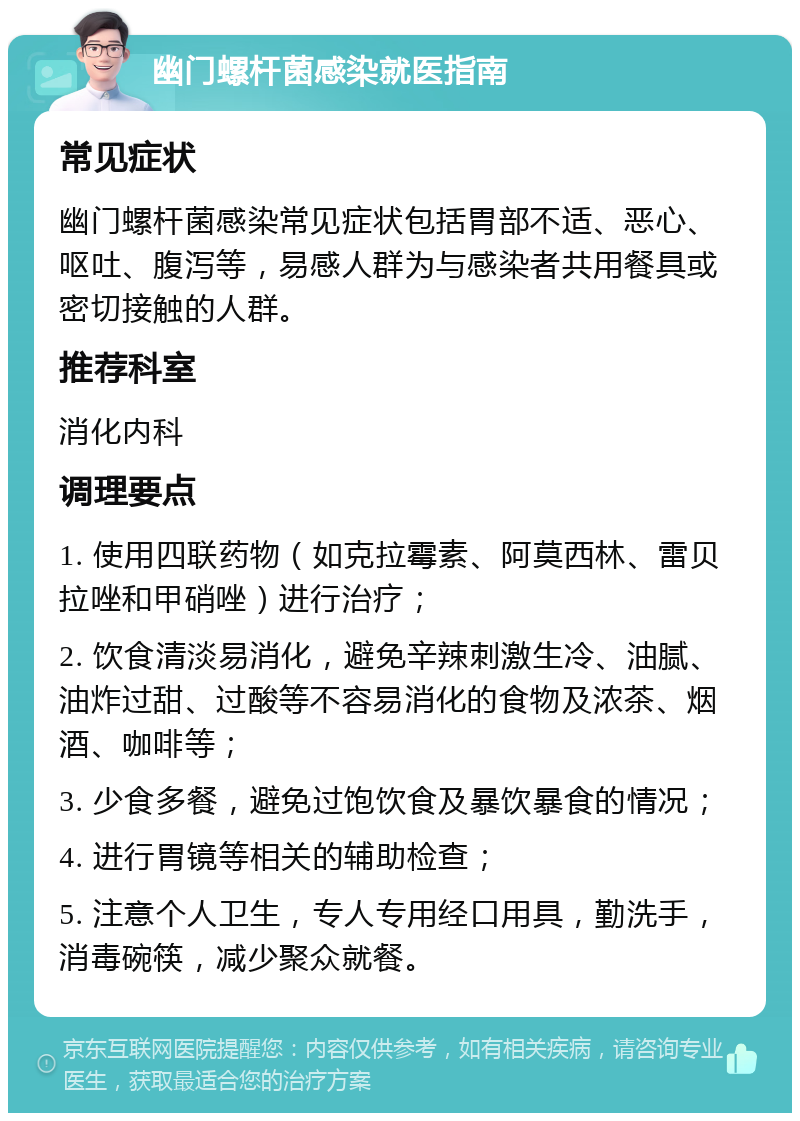 幽门螺杆菌感染就医指南 常见症状 幽门螺杆菌感染常见症状包括胃部不适、恶心、呕吐、腹泻等，易感人群为与感染者共用餐具或密切接触的人群。 推荐科室 消化内科 调理要点 1. 使用四联药物（如克拉霉素、阿莫西林、雷贝拉唑和甲硝唑）进行治疗； 2. 饮食清淡易消化，避免辛辣刺激生冷、油腻、油炸过甜、过酸等不容易消化的食物及浓茶、烟酒、咖啡等； 3. 少食多餐，避免过饱饮食及暴饮暴食的情况； 4. 进行胃镜等相关的辅助检查； 5. 注意个人卫生，专人专用经口用具，勤洗手，消毒碗筷，减少聚众就餐。