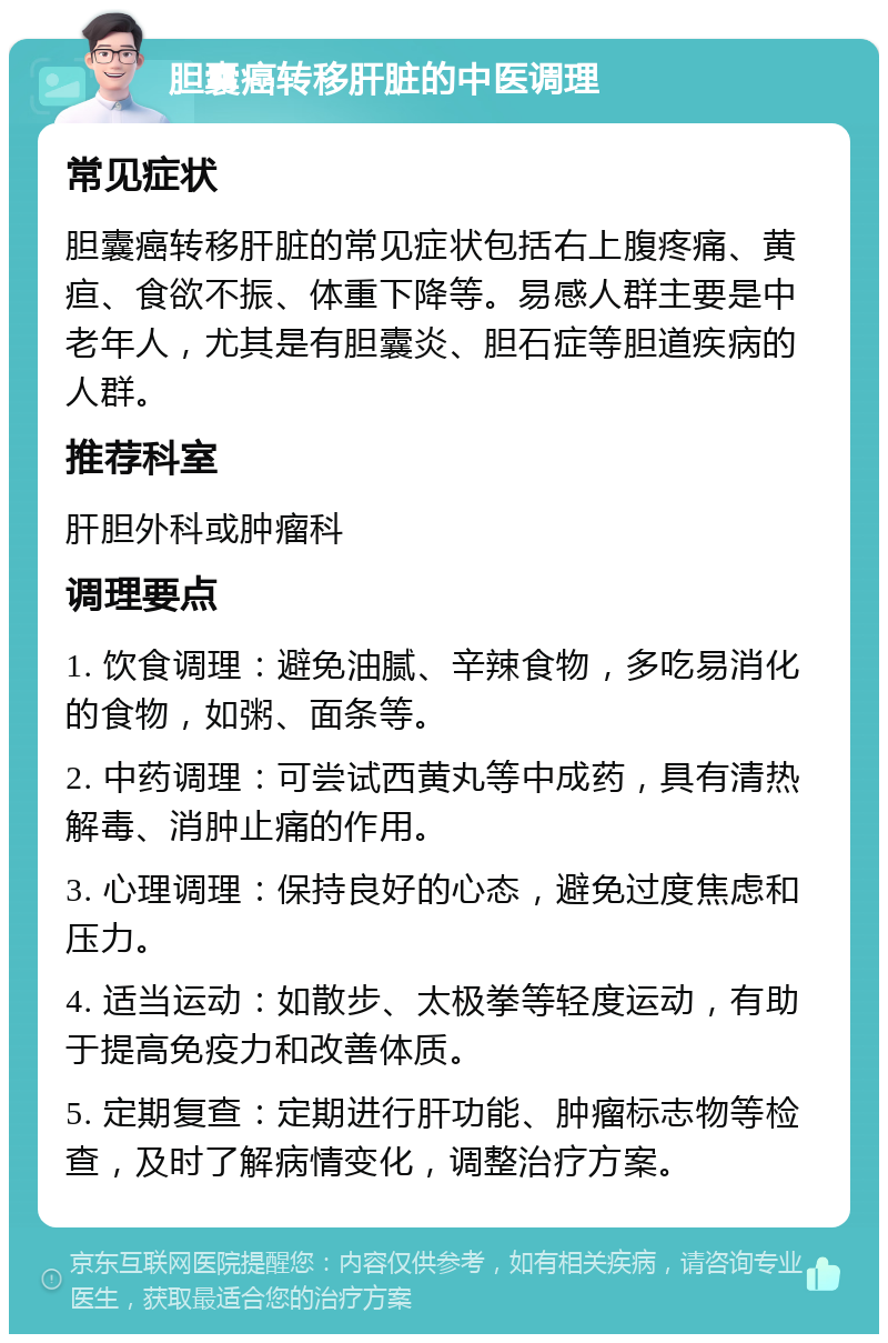 胆囊癌转移肝脏的中医调理 常见症状 胆囊癌转移肝脏的常见症状包括右上腹疼痛、黄疸、食欲不振、体重下降等。易感人群主要是中老年人，尤其是有胆囊炎、胆石症等胆道疾病的人群。 推荐科室 肝胆外科或肿瘤科 调理要点 1. 饮食调理：避免油腻、辛辣食物，多吃易消化的食物，如粥、面条等。 2. 中药调理：可尝试西黄丸等中成药，具有清热解毒、消肿止痛的作用。 3. 心理调理：保持良好的心态，避免过度焦虑和压力。 4. 适当运动：如散步、太极拳等轻度运动，有助于提高免疫力和改善体质。 5. 定期复查：定期进行肝功能、肿瘤标志物等检查，及时了解病情变化，调整治疗方案。