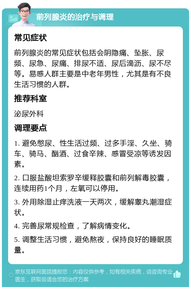 前列腺炎的治疗与调理 常见症状 前列腺炎的常见症状包括会阴隐痛、坠胀、尿频、尿急、尿痛、排尿不适、尿后滴沥、尿不尽等。易感人群主要是中老年男性，尤其是有不良生活习惯的人群。 推荐科室 泌尿外科 调理要点 1. 避免憋尿、性生活过频、过多手淫、久坐、骑车、骑马、酗酒、过食辛辣、感冒受凉等诱发因素。 2. 口服盐酸坦索罗辛缓释胶囊和前列解毒胶囊，连续用药1个月，左氧可以停用。 3. 外用除湿止痒洗液一天两次，缓解睾丸潮湿症状。 4. 完善尿常规检查，了解病情变化。 5. 调整生活习惯，避免熬夜，保持良好的睡眠质量。