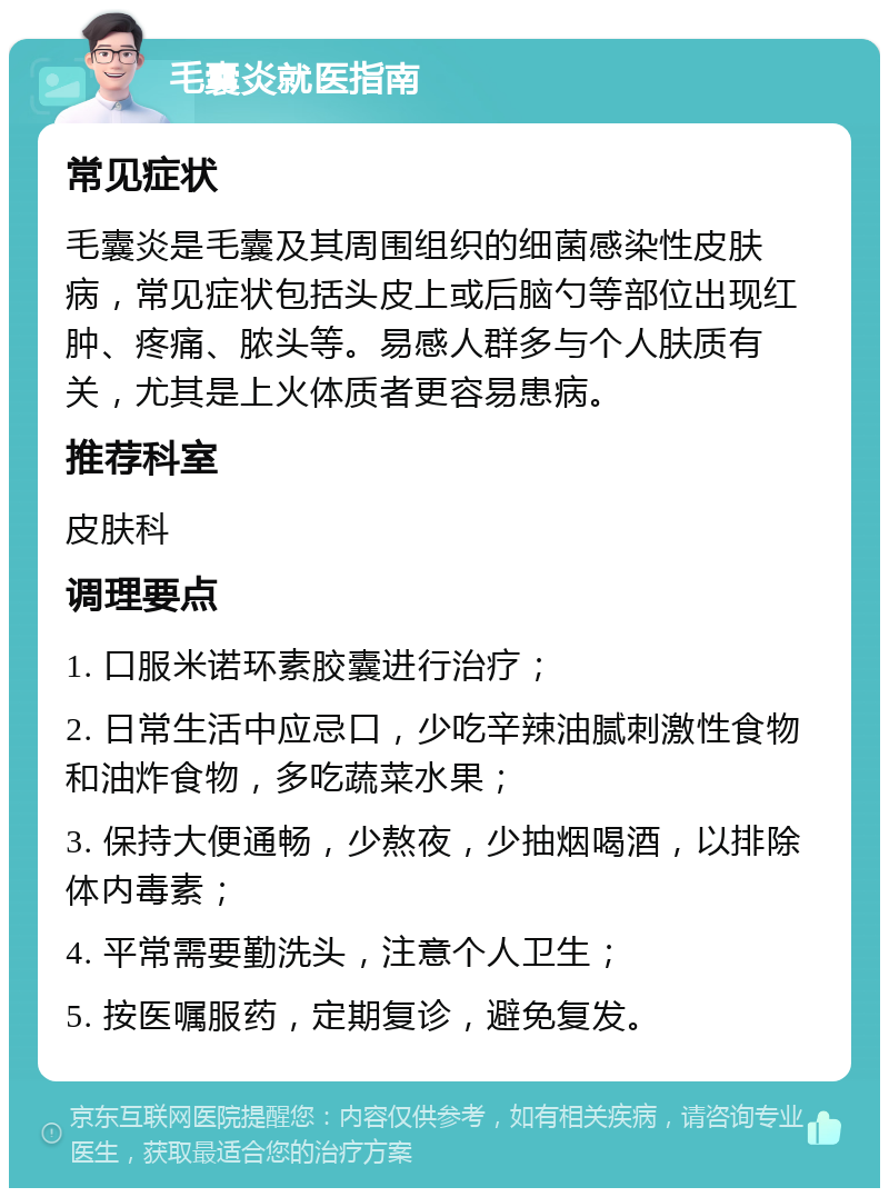 毛囊炎就医指南 常见症状 毛囊炎是毛囊及其周围组织的细菌感染性皮肤病，常见症状包括头皮上或后脑勺等部位出现红肿、疼痛、脓头等。易感人群多与个人肤质有关，尤其是上火体质者更容易患病。 推荐科室 皮肤科 调理要点 1. 口服米诺环素胶囊进行治疗； 2. 日常生活中应忌口，少吃辛辣油腻刺激性食物和油炸食物，多吃蔬菜水果； 3. 保持大便通畅，少熬夜，少抽烟喝酒，以排除体内毒素； 4. 平常需要勤洗头，注意个人卫生； 5. 按医嘱服药，定期复诊，避免复发。