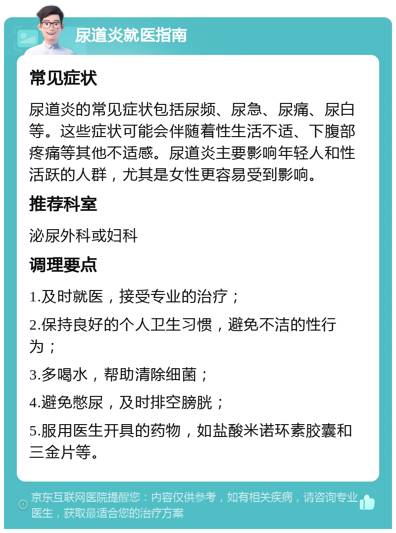 尿道炎就医指南 常见症状 尿道炎的常见症状包括尿频、尿急、尿痛、尿白等。这些症状可能会伴随着性生活不适、下腹部疼痛等其他不适感。尿道炎主要影响年轻人和性活跃的人群，尤其是女性更容易受到影响。 推荐科室 泌尿外科或妇科 调理要点 1.及时就医，接受专业的治疗； 2.保持良好的个人卫生习惯，避免不洁的性行为； 3.多喝水，帮助清除细菌； 4.避免憋尿，及时排空膀胱； 5.服用医生开具的药物，如盐酸米诺环素胶囊和三金片等。