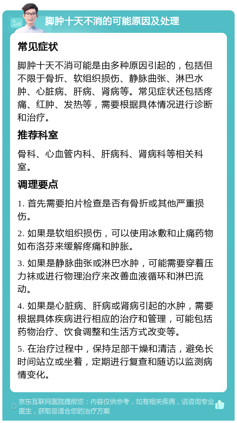 脚肿十天不消的可能原因及处理 常见症状 脚肿十天不消可能是由多种原因引起的，包括但不限于骨折、软组织损伤、静脉曲张、淋巴水肿、心脏病、肝病、肾病等。常见症状还包括疼痛、红肿、发热等，需要根据具体情况进行诊断和治疗。 推荐科室 骨科、心血管内科、肝病科、肾病科等相关科室。 调理要点 1. 首先需要拍片检查是否有骨折或其他严重损伤。 2. 如果是软组织损伤，可以使用冰敷和止痛药物如布洛芬来缓解疼痛和肿胀。 3. 如果是静脉曲张或淋巴水肿，可能需要穿着压力袜或进行物理治疗来改善血液循环和淋巴流动。 4. 如果是心脏病、肝病或肾病引起的水肿，需要根据具体疾病进行相应的治疗和管理，可能包括药物治疗、饮食调整和生活方式改变等。 5. 在治疗过程中，保持足部干燥和清洁，避免长时间站立或坐着，定期进行复查和随访以监测病情变化。