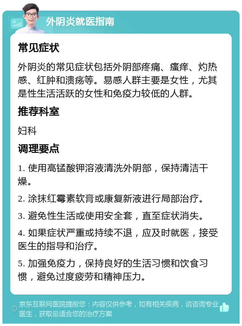 外阴炎就医指南 常见症状 外阴炎的常见症状包括外阴部疼痛、瘙痒、灼热感、红肿和溃疡等。易感人群主要是女性，尤其是性生活活跃的女性和免疫力较低的人群。 推荐科室 妇科 调理要点 1. 使用高锰酸钾溶液清洗外阴部，保持清洁干燥。 2. 涂抹红霉素软膏或康复新液进行局部治疗。 3. 避免性生活或使用安全套，直至症状消失。 4. 如果症状严重或持续不退，应及时就医，接受医生的指导和治疗。 5. 加强免疫力，保持良好的生活习惯和饮食习惯，避免过度疲劳和精神压力。