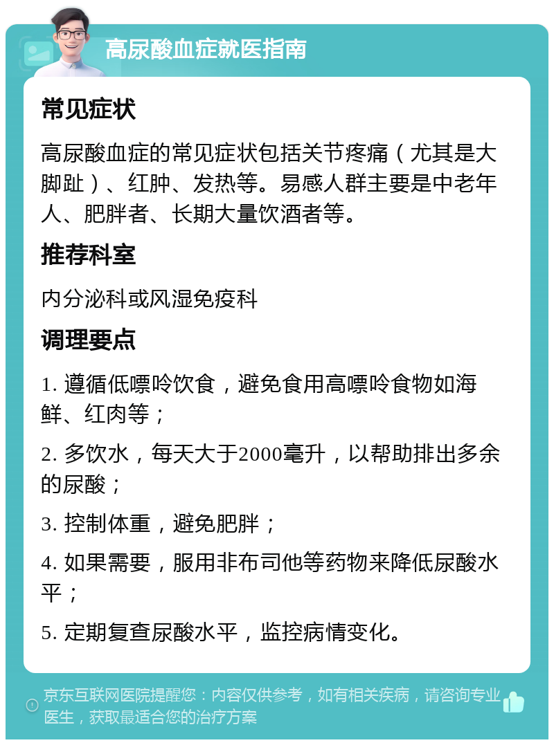 高尿酸血症就医指南 常见症状 高尿酸血症的常见症状包括关节疼痛（尤其是大脚趾）、红肿、发热等。易感人群主要是中老年人、肥胖者、长期大量饮酒者等。 推荐科室 内分泌科或风湿免疫科 调理要点 1. 遵循低嘌呤饮食，避免食用高嘌呤食物如海鲜、红肉等； 2. 多饮水，每天大于2000毫升，以帮助排出多余的尿酸； 3. 控制体重，避免肥胖； 4. 如果需要，服用非布司他等药物来降低尿酸水平； 5. 定期复查尿酸水平，监控病情变化。