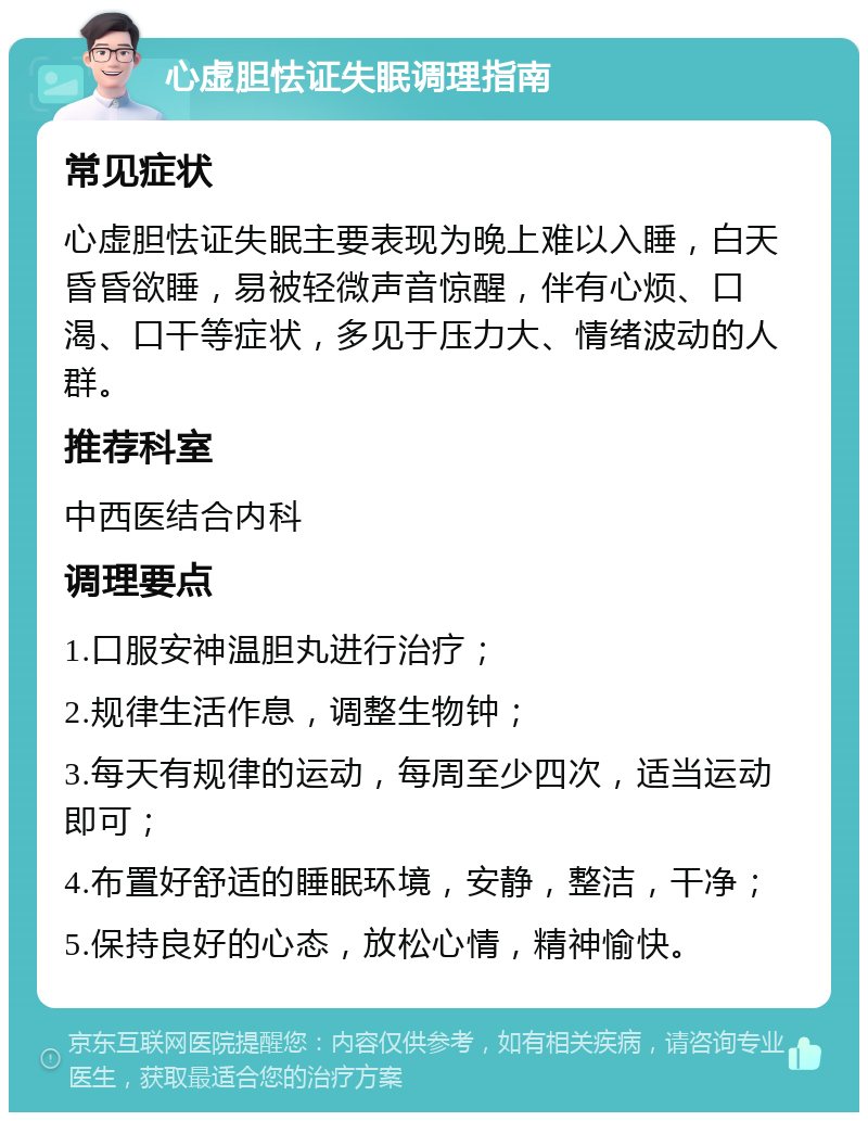 心虚胆怯证失眠调理指南 常见症状 心虚胆怯证失眠主要表现为晚上难以入睡，白天昏昏欲睡，易被轻微声音惊醒，伴有心烦、口渴、口干等症状，多见于压力大、情绪波动的人群。 推荐科室 中西医结合内科 调理要点 1.口服安神温胆丸进行治疗； 2.规律生活作息，调整生物钟； 3.每天有规律的运动，每周至少四次，适当运动即可； 4.布置好舒适的睡眠环境，安静，整洁，干净； 5.保持良好的心态，放松心情，精神愉快。