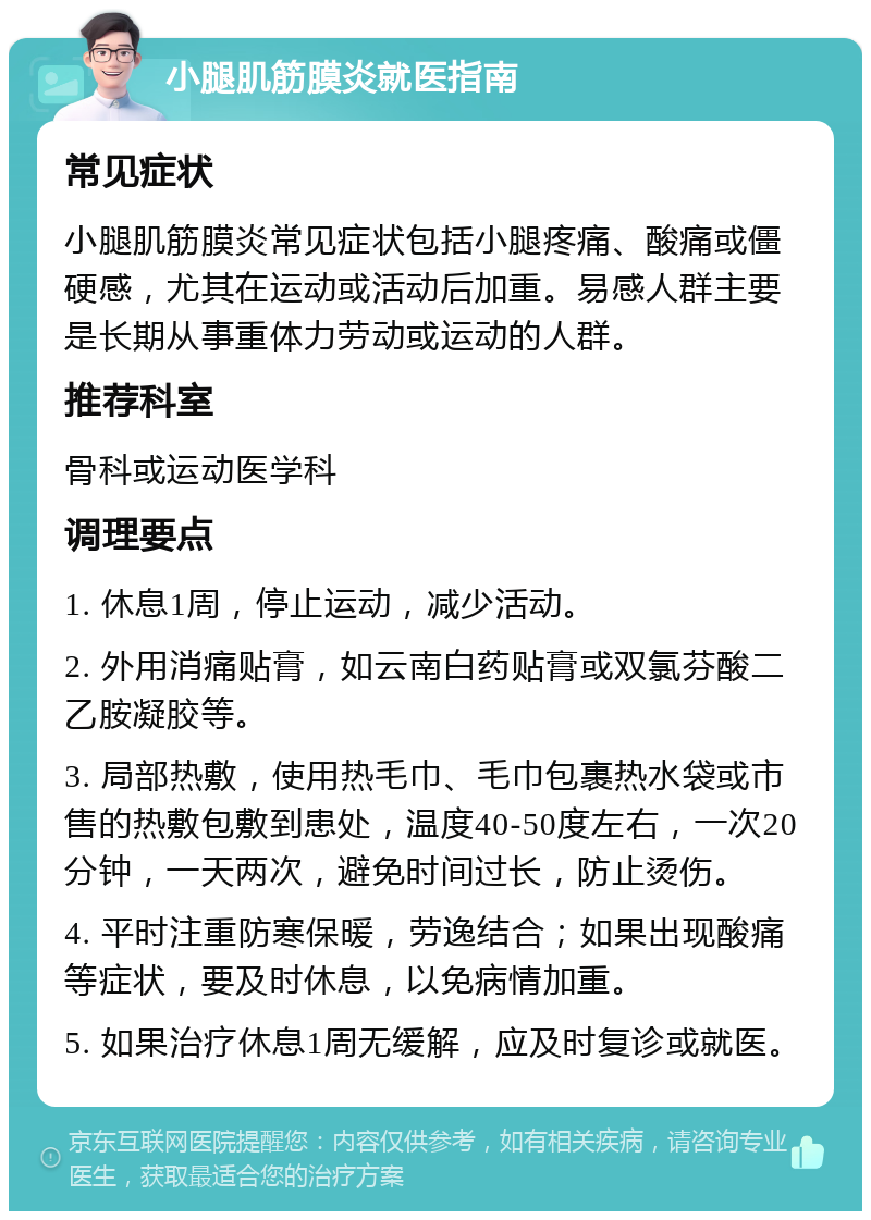 小腿肌筋膜炎就医指南 常见症状 小腿肌筋膜炎常见症状包括小腿疼痛、酸痛或僵硬感，尤其在运动或活动后加重。易感人群主要是长期从事重体力劳动或运动的人群。 推荐科室 骨科或运动医学科 调理要点 1. 休息1周，停止运动，减少活动。 2. 外用消痛贴膏，如云南白药贴膏或双氯芬酸二乙胺凝胶等。 3. 局部热敷，使用热毛巾、毛巾包裹热水袋或市售的热敷包敷到患处，温度40-50度左右，一次20分钟，一天两次，避免时间过长，防止烫伤。 4. 平时注重防寒保暖，劳逸结合；如果出现酸痛等症状，要及时休息，以免病情加重。 5. 如果治疗休息1周无缓解，应及时复诊或就医。