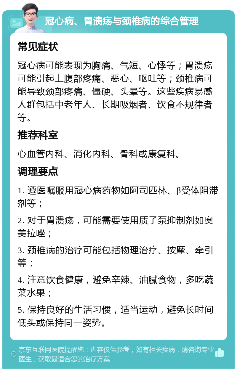 冠心病、胃溃疡与颈椎病的综合管理 常见症状 冠心病可能表现为胸痛、气短、心悸等；胃溃疡可能引起上腹部疼痛、恶心、呕吐等；颈椎病可能导致颈部疼痛、僵硬、头晕等。这些疾病易感人群包括中老年人、长期吸烟者、饮食不规律者等。 推荐科室 心血管内科、消化内科、骨科或康复科。 调理要点 1. 遵医嘱服用冠心病药物如阿司匹林、β受体阻滞剂等； 2. 对于胃溃疡，可能需要使用质子泵抑制剂如奥美拉唑； 3. 颈椎病的治疗可能包括物理治疗、按摩、牵引等； 4. 注意饮食健康，避免辛辣、油腻食物，多吃蔬菜水果； 5. 保持良好的生活习惯，适当运动，避免长时间低头或保持同一姿势。