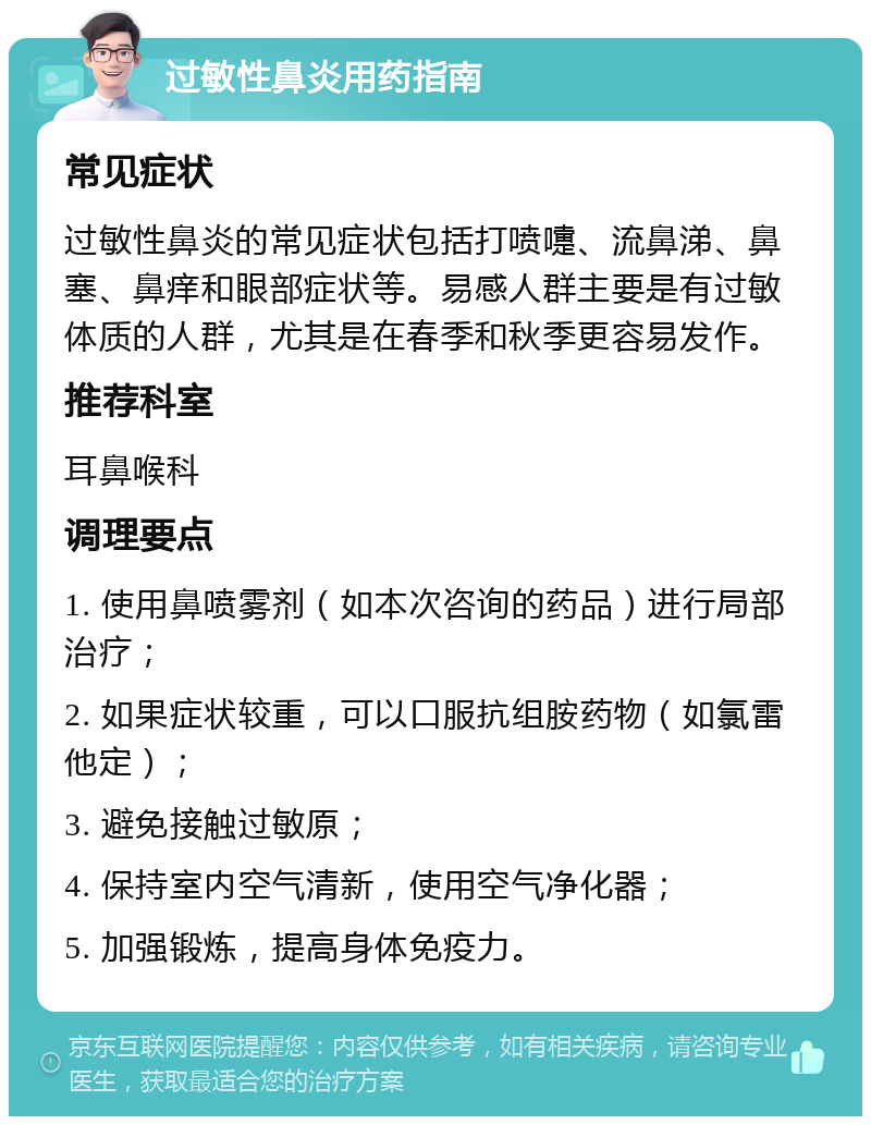 过敏性鼻炎用药指南 常见症状 过敏性鼻炎的常见症状包括打喷嚏、流鼻涕、鼻塞、鼻痒和眼部症状等。易感人群主要是有过敏体质的人群，尤其是在春季和秋季更容易发作。 推荐科室 耳鼻喉科 调理要点 1. 使用鼻喷雾剂（如本次咨询的药品）进行局部治疗； 2. 如果症状较重，可以口服抗组胺药物（如氯雷他定）； 3. 避免接触过敏原； 4. 保持室内空气清新，使用空气净化器； 5. 加强锻炼，提高身体免疫力。