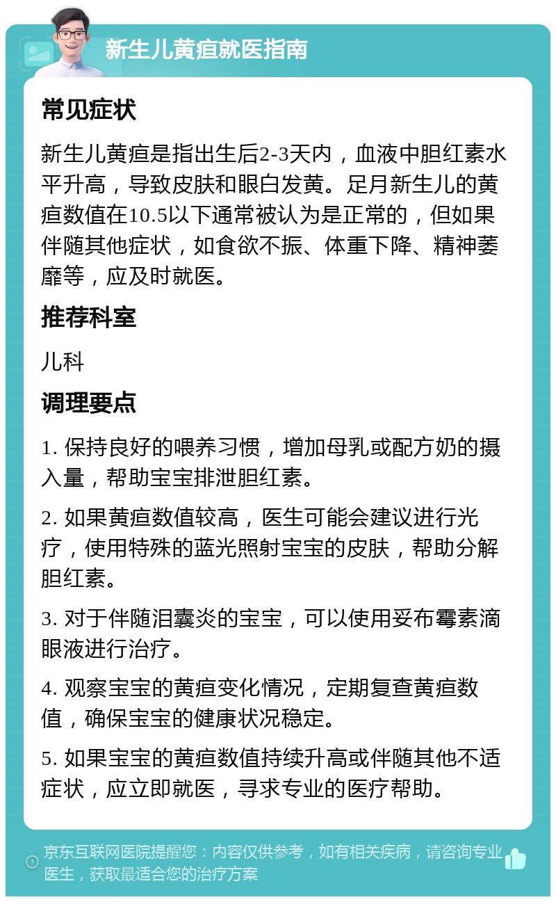 新生儿黄疸就医指南 常见症状 新生儿黄疸是指出生后2-3天内，血液中胆红素水平升高，导致皮肤和眼白发黄。足月新生儿的黄疸数值在10.5以下通常被认为是正常的，但如果伴随其他症状，如食欲不振、体重下降、精神萎靡等，应及时就医。 推荐科室 儿科 调理要点 1. 保持良好的喂养习惯，增加母乳或配方奶的摄入量，帮助宝宝排泄胆红素。 2. 如果黄疸数值较高，医生可能会建议进行光疗，使用特殊的蓝光照射宝宝的皮肤，帮助分解胆红素。 3. 对于伴随泪囊炎的宝宝，可以使用妥布霉素滴眼液进行治疗。 4. 观察宝宝的黄疸变化情况，定期复查黄疸数值，确保宝宝的健康状况稳定。 5. 如果宝宝的黄疸数值持续升高或伴随其他不适症状，应立即就医，寻求专业的医疗帮助。