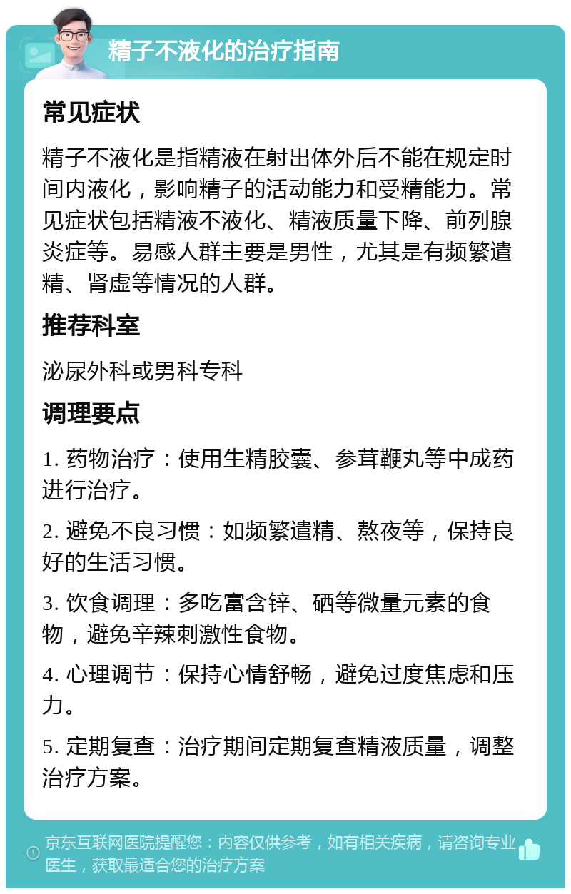 精子不液化的治疗指南 常见症状 精子不液化是指精液在射出体外后不能在规定时间内液化，影响精子的活动能力和受精能力。常见症状包括精液不液化、精液质量下降、前列腺炎症等。易感人群主要是男性，尤其是有频繁遣精、肾虚等情况的人群。 推荐科室 泌尿外科或男科专科 调理要点 1. 药物治疗：使用生精胶囊、参茸鞭丸等中成药进行治疗。 2. 避免不良习惯：如频繁遣精、熬夜等，保持良好的生活习惯。 3. 饮食调理：多吃富含锌、硒等微量元素的食物，避免辛辣刺激性食物。 4. 心理调节：保持心情舒畅，避免过度焦虑和压力。 5. 定期复查：治疗期间定期复查精液质量，调整治疗方案。