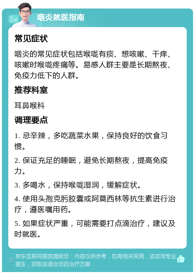 咽炎就医指南 常见症状 咽炎的常见症状包括喉咙有痰、想咳嗽、干痒、咳嗽时喉咙疼痛等。易感人群主要是长期熬夜、免疫力低下的人群。 推荐科室 耳鼻喉科 调理要点 1. 忌辛辣，多吃蔬菜水果，保持良好的饮食习惯。 2. 保证充足的睡眠，避免长期熬夜，提高免疫力。 3. 多喝水，保持喉咙湿润，缓解症状。 4. 使用头孢克肟胶囊或阿莫西林等抗生素进行治疗，遵医嘱用药。 5. 如果症状严重，可能需要打点滴治疗，建议及时就医。