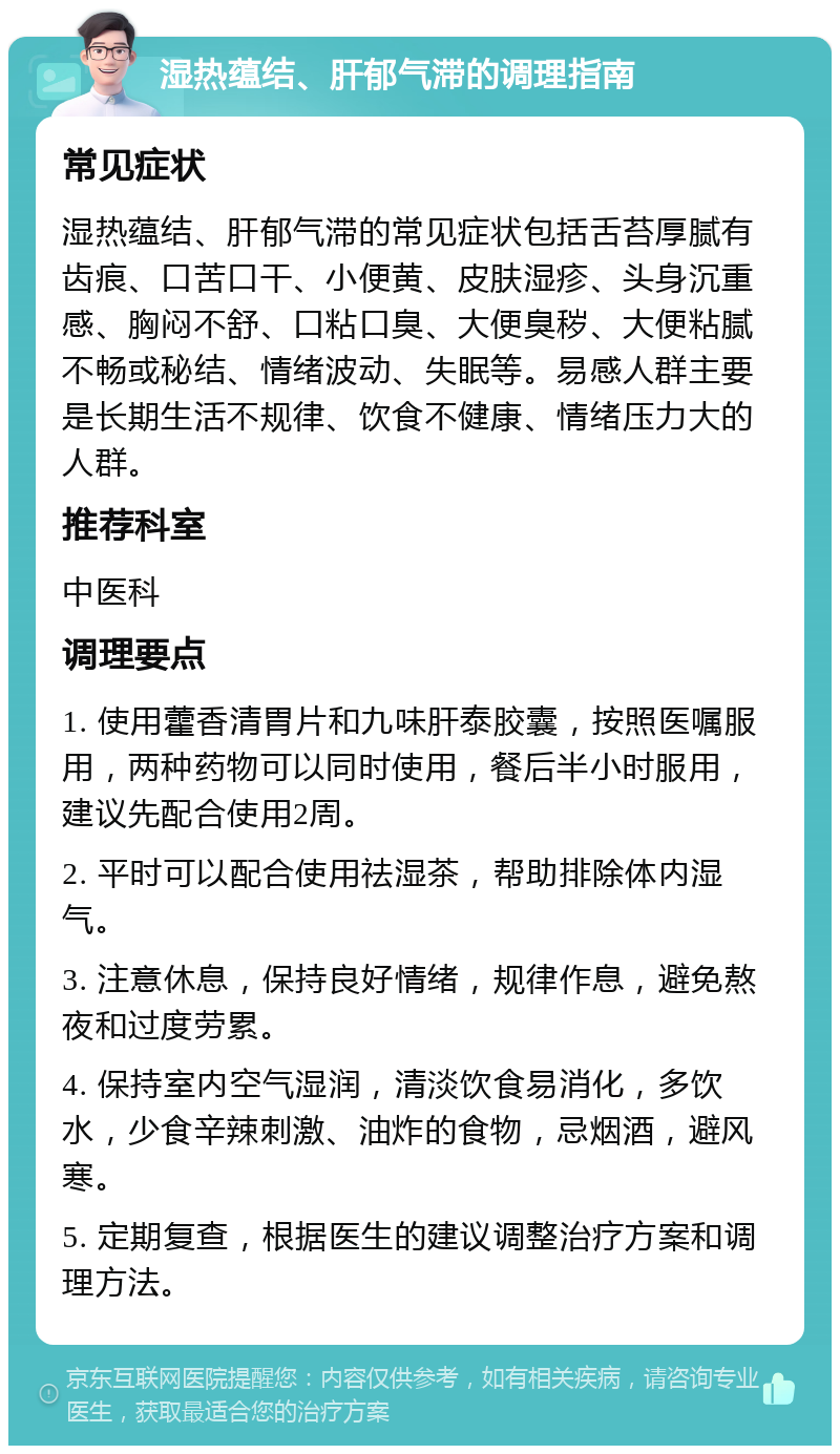 湿热蕴结、肝郁气滞的调理指南 常见症状 湿热蕴结、肝郁气滞的常见症状包括舌苔厚腻有齿痕、口苦口干、小便黄、皮肤湿疹、头身沉重感、胸闷不舒、口粘口臭、大便臭秽、大便粘腻不畅或秘结、情绪波动、失眠等。易感人群主要是长期生活不规律、饮食不健康、情绪压力大的人群。 推荐科室 中医科 调理要点 1. 使用藿香清胃片和九味肝泰胶囊，按照医嘱服用，两种药物可以同时使用，餐后半小时服用，建议先配合使用2周。 2. 平时可以配合使用祛湿茶，帮助排除体内湿气。 3. 注意休息，保持良好情绪，规律作息，避免熬夜和过度劳累。 4. 保持室内空气湿润，清淡饮食易消化，多饮水，少食辛辣刺激、油炸的食物，忌烟酒，避风寒。 5. 定期复查，根据医生的建议调整治疗方案和调理方法。