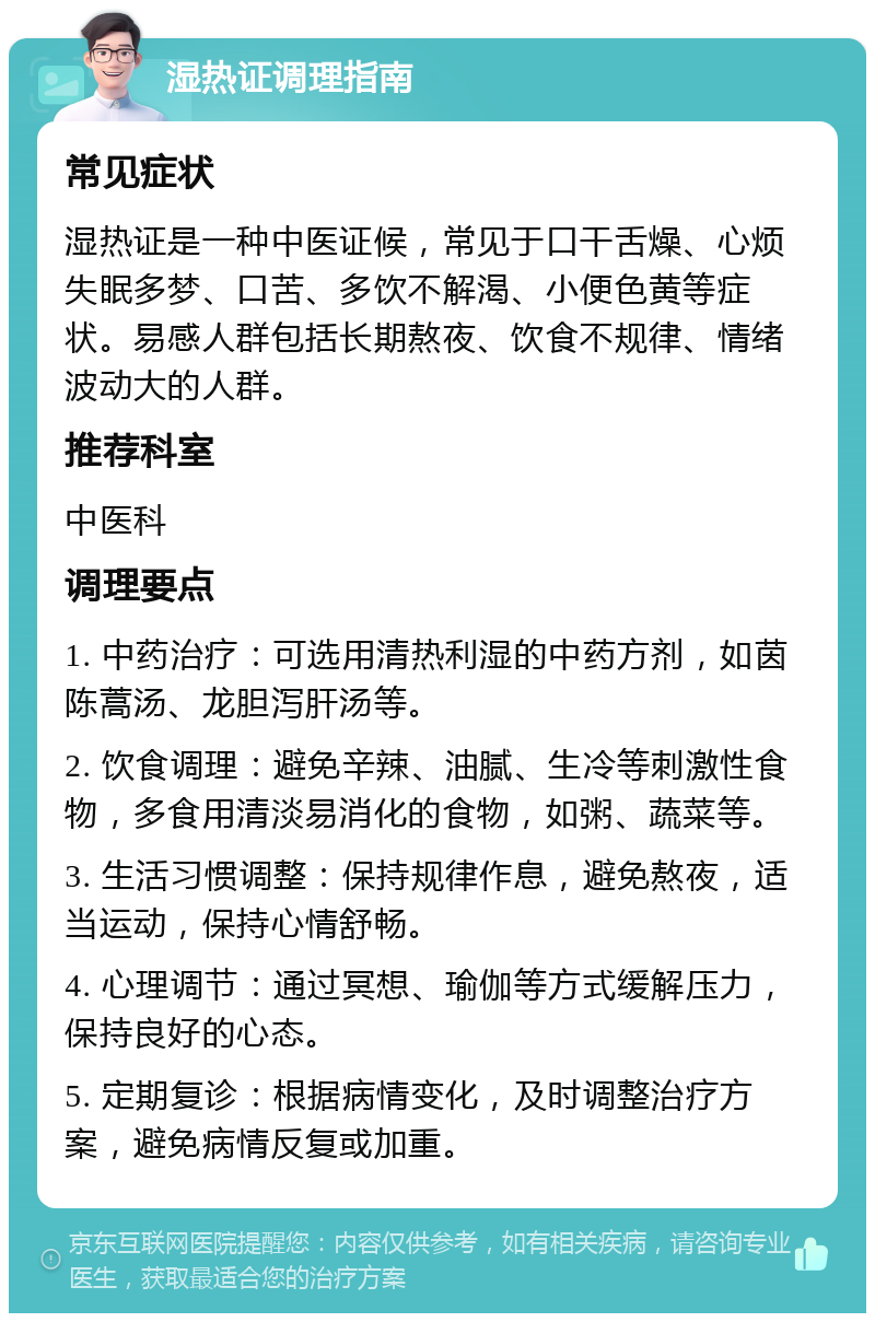 湿热证调理指南 常见症状 湿热证是一种中医证候，常见于口干舌燥、心烦失眠多梦、口苦、多饮不解渴、小便色黄等症状。易感人群包括长期熬夜、饮食不规律、情绪波动大的人群。 推荐科室 中医科 调理要点 1. 中药治疗：可选用清热利湿的中药方剂，如茵陈蒿汤、龙胆泻肝汤等。 2. 饮食调理：避免辛辣、油腻、生冷等刺激性食物，多食用清淡易消化的食物，如粥、蔬菜等。 3. 生活习惯调整：保持规律作息，避免熬夜，适当运动，保持心情舒畅。 4. 心理调节：通过冥想、瑜伽等方式缓解压力，保持良好的心态。 5. 定期复诊：根据病情变化，及时调整治疗方案，避免病情反复或加重。