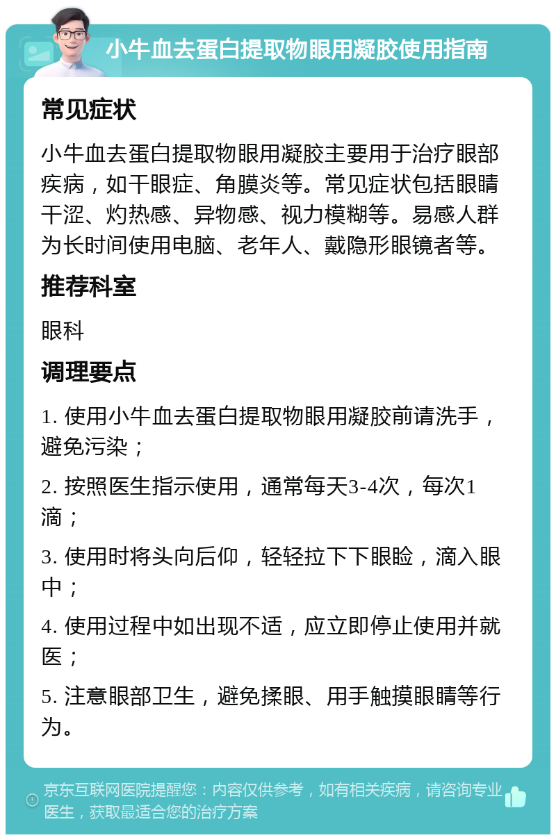 小牛血去蛋白提取物眼用凝胶使用指南 常见症状 小牛血去蛋白提取物眼用凝胶主要用于治疗眼部疾病，如干眼症、角膜炎等。常见症状包括眼睛干涩、灼热感、异物感、视力模糊等。易感人群为长时间使用电脑、老年人、戴隐形眼镜者等。 推荐科室 眼科 调理要点 1. 使用小牛血去蛋白提取物眼用凝胶前请洗手，避免污染； 2. 按照医生指示使用，通常每天3-4次，每次1滴； 3. 使用时将头向后仰，轻轻拉下下眼睑，滴入眼中； 4. 使用过程中如出现不适，应立即停止使用并就医； 5. 注意眼部卫生，避免揉眼、用手触摸眼睛等行为。